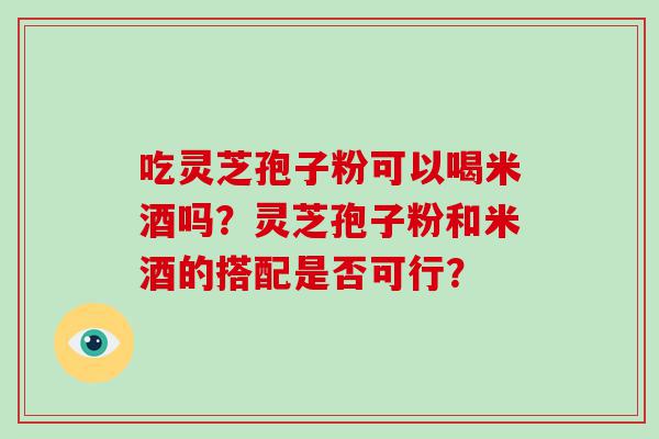 吃灵芝孢子粉可以喝米酒吗？灵芝孢子粉和米酒的搭配是否可行？