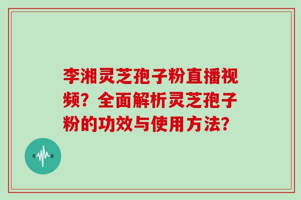 李湘灵芝孢子粉直播视频？全面解析灵芝孢子粉的功效与使用方法？