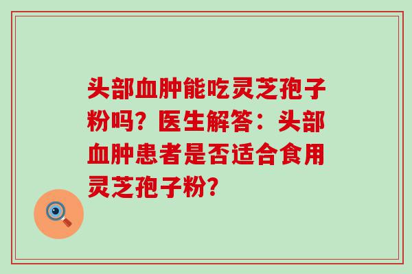 头部肿能吃灵芝孢子粉吗？医生解答：头部肿患者是否适合食用灵芝孢子粉？