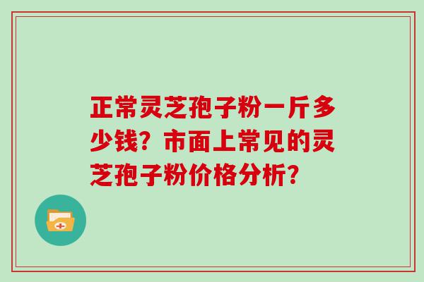 正常灵芝孢子粉一斤多少钱？市面上常见的灵芝孢子粉价格分析？