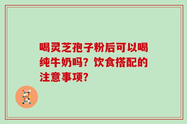 喝灵芝孢子粉后可以喝纯牛奶吗？饮食搭配的注意事项？