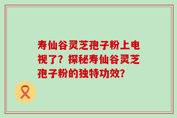 寿仙谷灵芝孢子粉上电视了？探秘寿仙谷灵芝孢子粉的独特功效？