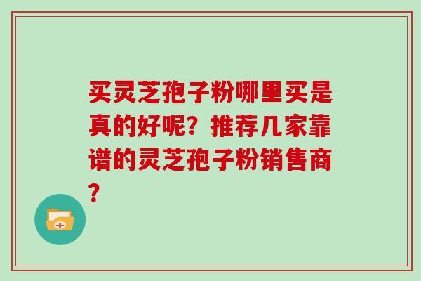 买灵芝孢子粉哪里买是真的好呢？推荐几家靠谱的灵芝孢子粉销售商？