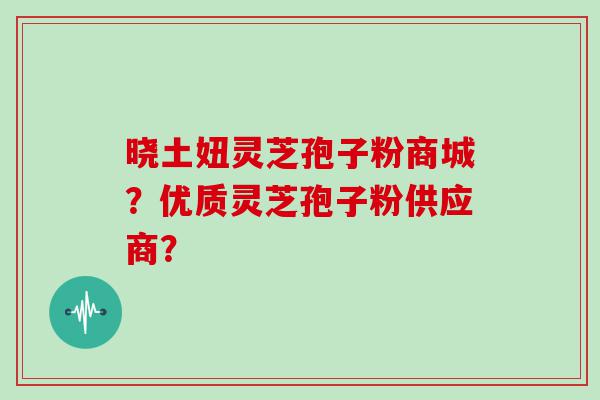 晓土妞灵芝孢子粉商城？优质灵芝孢子粉供应商？