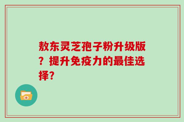 敖东灵芝孢子粉升级版？提升免疫力的佳选择？