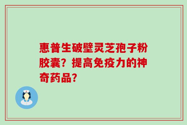 惠普生破壁灵芝孢子粉胶囊？提高免疫力的神奇药品？