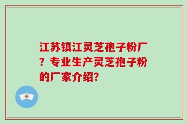 江苏镇江灵芝孢子粉厂？专业生产灵芝孢子粉的厂家介绍？