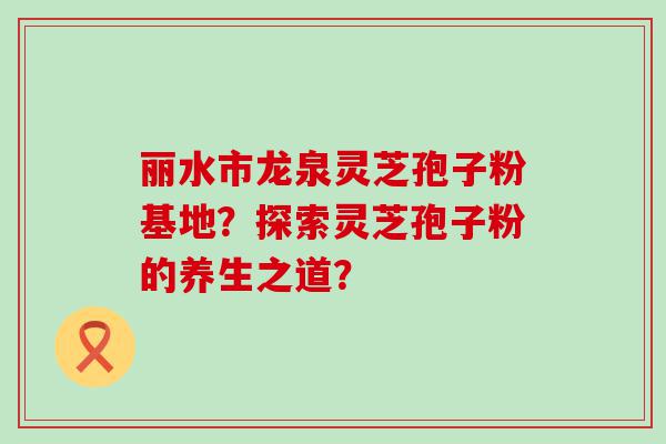 丽水市龙泉灵芝孢子粉基地？探索灵芝孢子粉的养生之道？