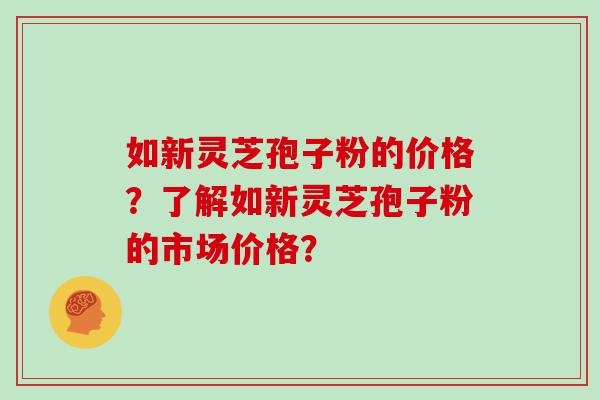 如新灵芝孢子粉的价格？了解如新灵芝孢子粉的市场价格？