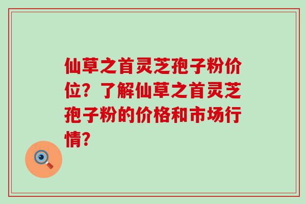 仙草之首灵芝孢子粉价位？了解仙草之首灵芝孢子粉的价格和市场行情？