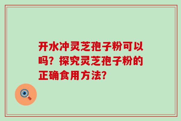 开水冲灵芝孢子粉可以吗？探究灵芝孢子粉的正确食用方法？