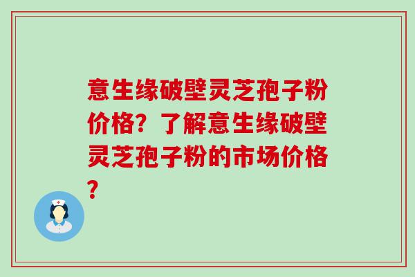 意生缘破壁灵芝孢子粉价格？了解意生缘破壁灵芝孢子粉的市场价格？