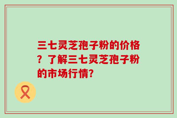 三七灵芝孢子粉的价格？了解三七灵芝孢子粉的市场行情？