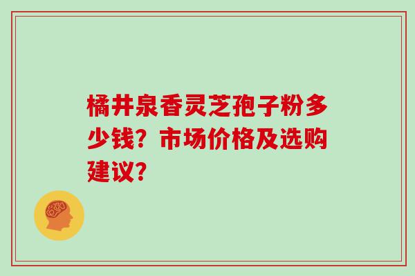 橘井泉香灵芝孢子粉多少钱？市场价格及选购建议？