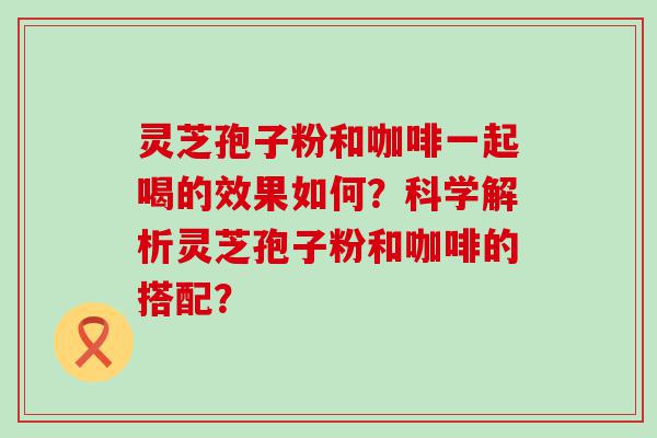 灵芝孢子粉和咖啡一起喝的效果如何？科学解析灵芝孢子粉和咖啡的搭配？