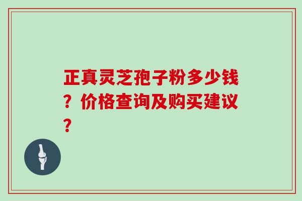 正真灵芝孢子粉多少钱？价格查询及购买建议？