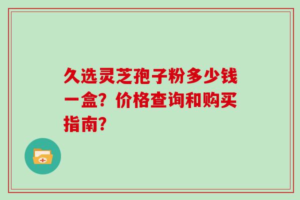 久选灵芝孢子粉多少钱一盒？价格查询和购买指南？