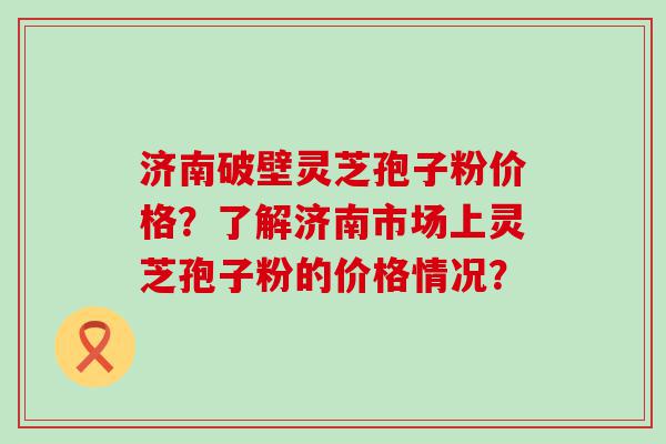 济南破壁灵芝孢子粉价格？了解济南市场上灵芝孢子粉的价格情况？