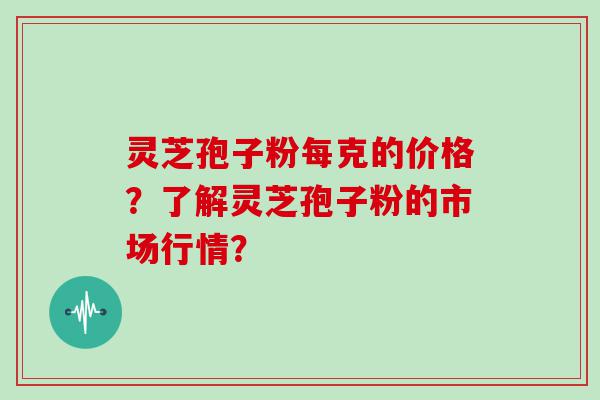 灵芝孢子粉每克的价格？了解灵芝孢子粉的市场行情？