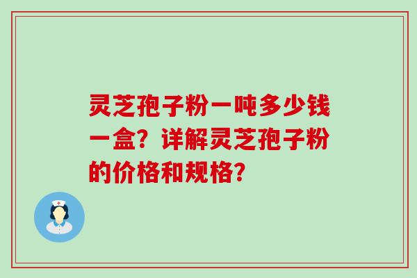 灵芝孢子粉一吨多少钱一盒？详解灵芝孢子粉的价格和规格？