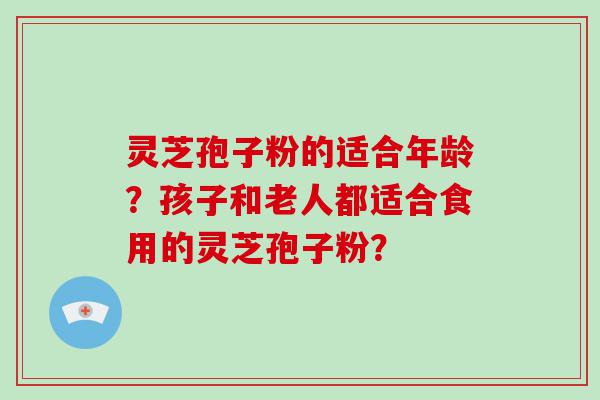 灵芝孢子粉的适合年龄？孩子和老人都适合食用的灵芝孢子粉？