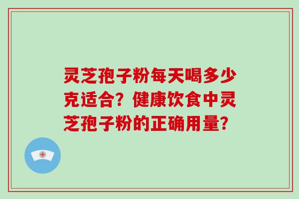 灵芝孢子粉每天喝多少克适合？健康饮食中灵芝孢子粉的正确用量？