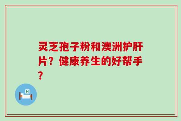 灵芝孢子粉和澳洲片？健康养生的好帮手？