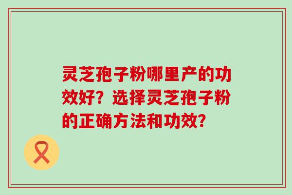 灵芝孢子粉哪里产的功效好？选择灵芝孢子粉的正确方法和功效？