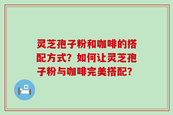 灵芝孢子粉和咖啡的搭配方式？如何让灵芝孢子粉与咖啡完美搭配？