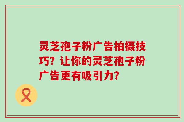 灵芝孢子粉广告拍摄技巧？让你的灵芝孢子粉广告更有吸引力？