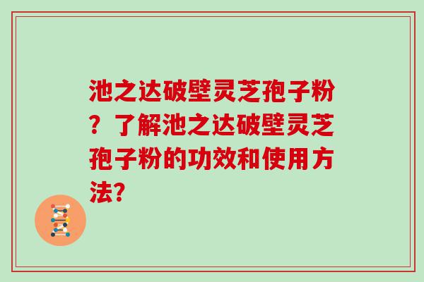 池之达破壁灵芝孢子粉？了解池之达破壁灵芝孢子粉的功效和使用方法？