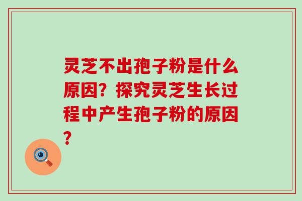 灵芝不出孢子粉是什么原因？探究灵芝生长过程中产生孢子粉的原因？