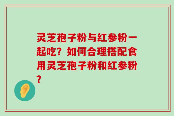 灵芝孢子粉与红参粉一起吃？如何合理搭配食用灵芝孢子粉和红参粉？