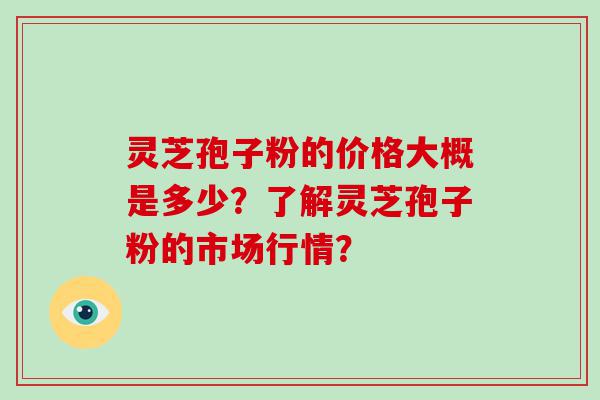 灵芝孢子粉的价格大概是多少？了解灵芝孢子粉的市场行情？