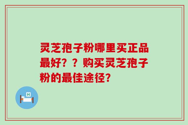 灵芝孢子粉哪里买正品好？？购买灵芝孢子粉的佳途径？