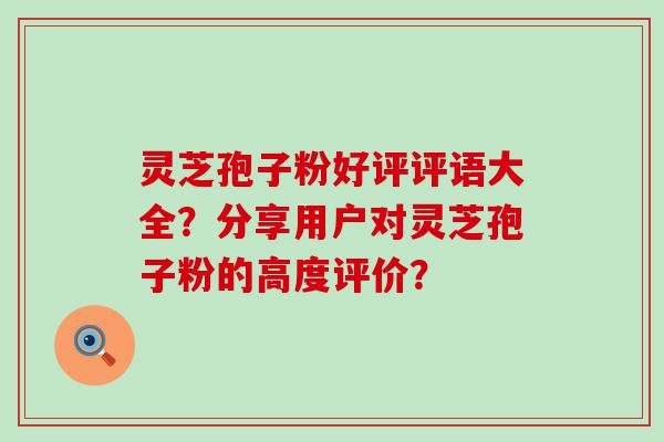 灵芝孢子粉好评评语大全？分享用户对灵芝孢子粉的高度评价？