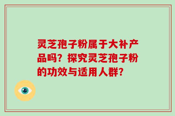 灵芝孢子粉属于大补产品吗？探究灵芝孢子粉的功效与适用人群？