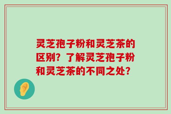 灵芝孢子粉和灵芝茶的区别？了解灵芝孢子粉和灵芝茶的不同之处？