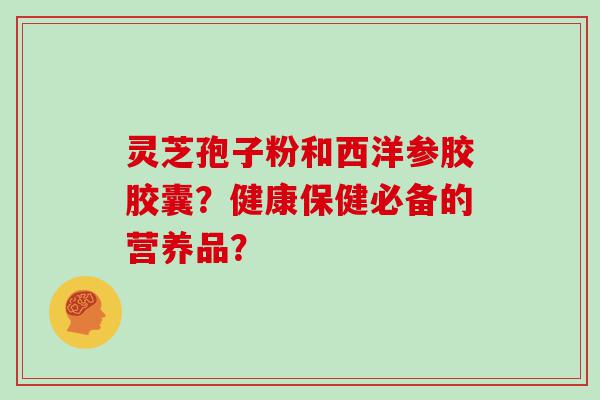 灵芝孢子粉和西洋参胶胶囊？健康保健必备的营养品？