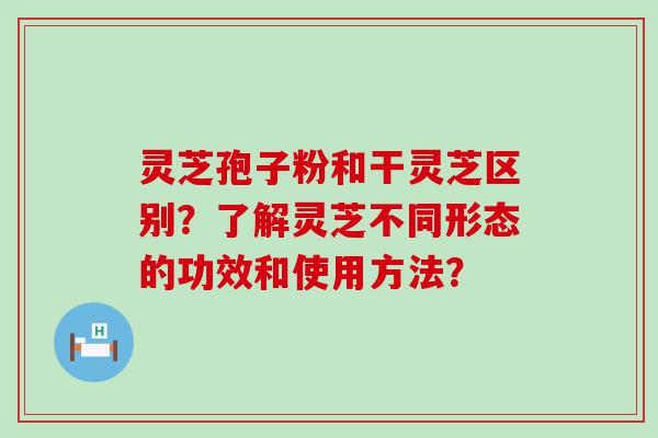 灵芝孢子粉和干灵芝区别？了解灵芝不同形态的功效和使用方法？