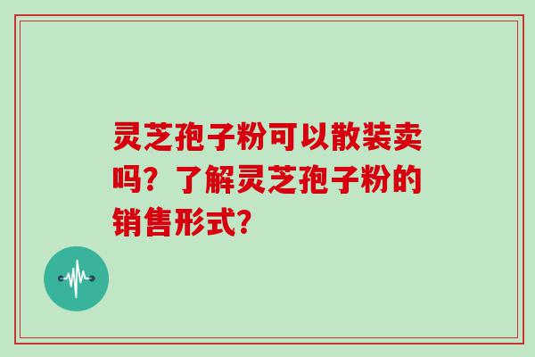 灵芝孢子粉可以散装卖吗？了解灵芝孢子粉的销售形式？