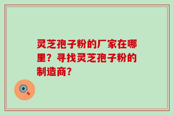 灵芝孢子粉的厂家在哪里？寻找灵芝孢子粉的制造商？