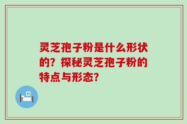 灵芝孢子粉是什么形状的？探秘灵芝孢子粉的特点与形态？