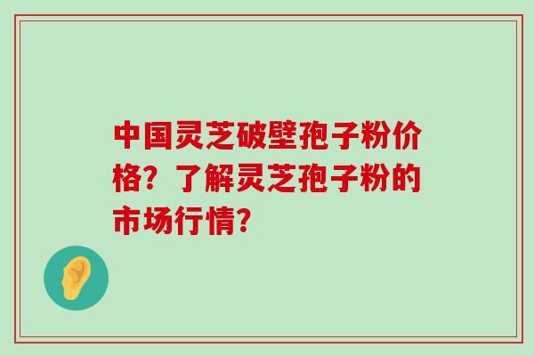 中国灵芝破壁孢子粉价格？了解灵芝孢子粉的市场行情？