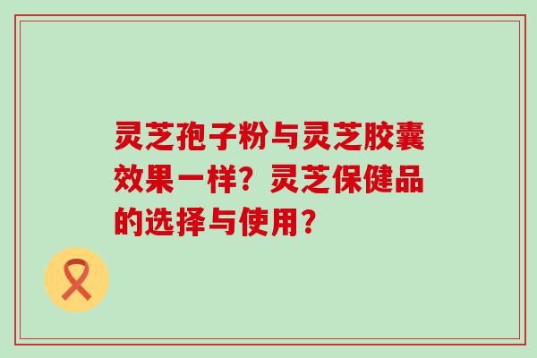 灵芝孢子粉与灵芝胶囊效果一样？灵芝保健品的选择与使用？