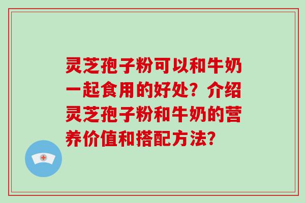 灵芝孢子粉可以和牛奶一起食用的好处？介绍灵芝孢子粉和牛奶的营养价值和搭配方法？