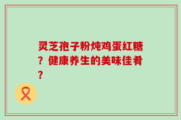 灵芝孢子粉炖鸡蛋红糖？健康养生的美味佳肴？