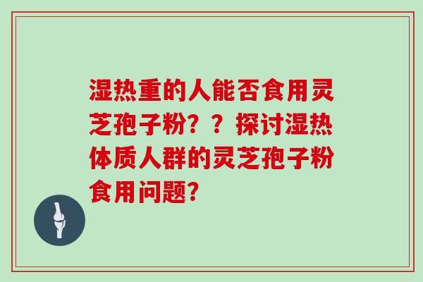 湿热重的人能否食用灵芝孢子粉？？探讨湿热体质人群的灵芝孢子粉食用问题？