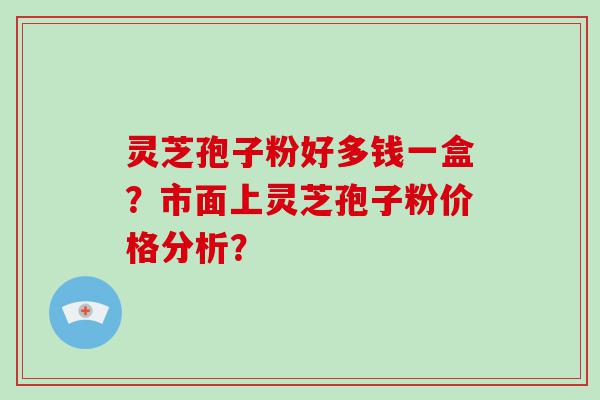 灵芝孢子粉好多钱一盒？市面上灵芝孢子粉价格分析？