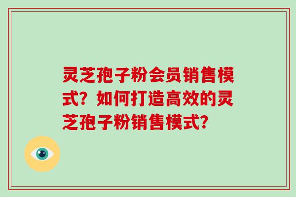 灵芝孢子粉会员销售模式？如何打造高效的灵芝孢子粉销售模式？